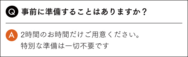 事前に準備することはありますか？2時間のお時間だけご用意ください。 特別な準備は一切不要です
