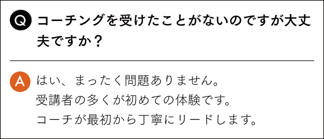 コーチングを受けたことがないのですが大丈夫ですか？はい、まったく問題ありません。 受講者の多くが初めての体験です。 コーチが最初から丁寧にリードします。