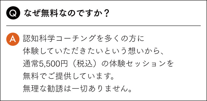 なぜ無料なのですか？認知科学コーチングを多くの方に 体験していただきたいという想いから、 通常5,500円（税込）の体験セッションを 無料でご提供しています。 無理な勧誘は一切ありません。