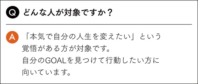 どんな人が対象ですか？「本気で自分の人生を変えたい」という 覚悟がある方が対象です。 自分のGOALを見つけて行動したい方に 向いています。