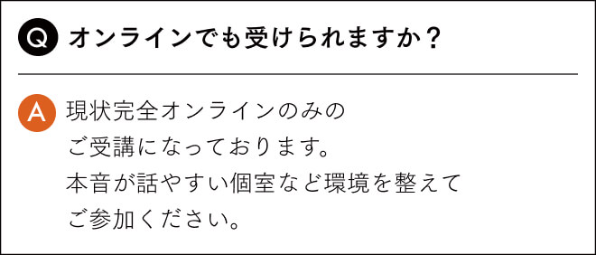 オンラインでも受けられますか？現状完全オンラインのみの ご受講になっております。 本音が話やすい個室など環境を整えて ご参加ください。